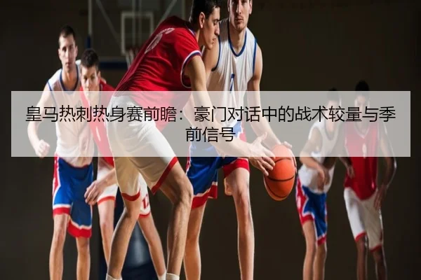 皇马热刺热身赛前瞻：豪门对话中的战术较量与季前信号