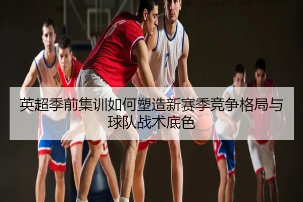 英超季前集训如何塑造新赛季竞争格局与球队战术底色
