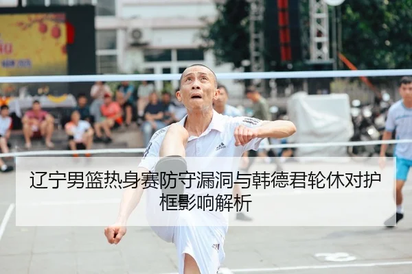 辽宁男篮热身赛防守漏洞与韩德君轮休对护框影响解析