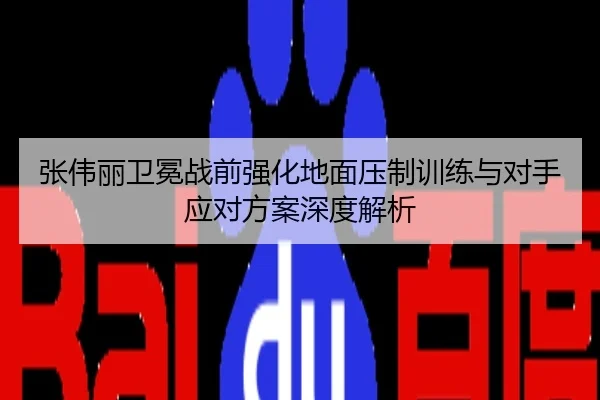 张伟丽卫冕战前强化地面压制训练与对手应对方案深度解析