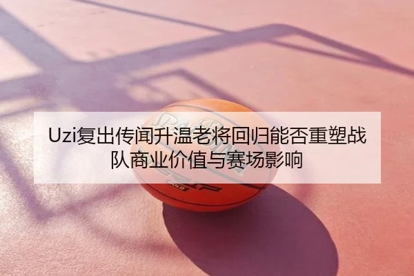 Uzi复出传闻升温老将回归能否重塑战队商业价值与赛场影响