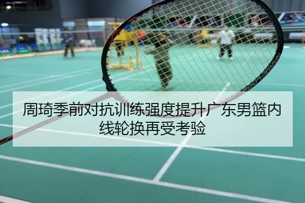 周琦季前对抗训练强度提升广东男篮内线轮换再受考验