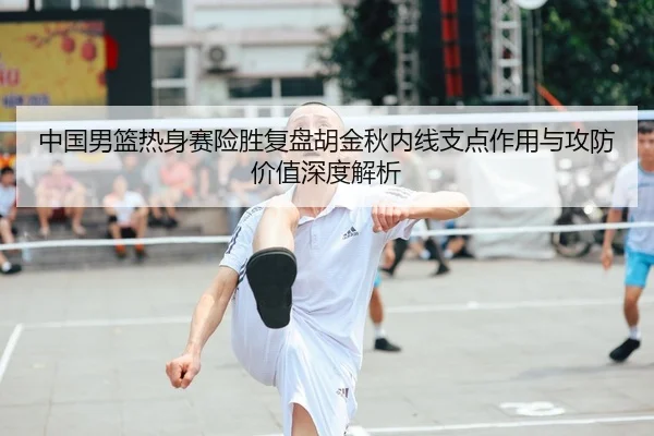 中国男篮热身赛险胜复盘胡金秋内线支点作用与攻防价值深度解析