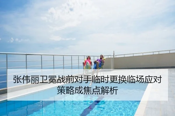 张伟丽卫冕战前对手临时更换临场应对策略成焦点解析