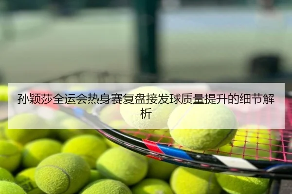 孙颖莎全运会热身赛复盘接发球质量提升的细节解析